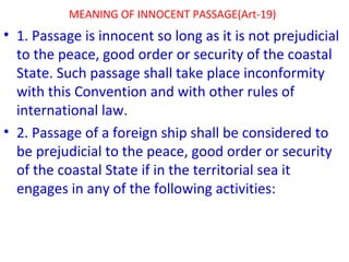 MEANING OF INNOCENT PASSAGE(Art-19)
• 1. Passage is innocent so long as it is not prejudicial
to the peace, good order or security of the coastal
State. Such passage shall take place inconformity
with this Convention and with other rules of
international law.
• 2. Passage of a foreign ship shall be considered to
be prejudicial to the peace, good order or security
of the coastal State if in the territorial sea it
engages in any of the following activities:
 