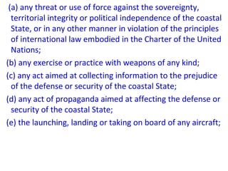 (a) any threat or use of force against the sovereignty,
territorial integrity or political independence of the coastal
State, or in any other manner in violation of the principles
of international law embodied in the Charter of the United
Nations;
(b) any exercise or practice with weapons of any kind;
(c) any act aimed at collecting information to the prejudice
of the defense or security of the coastal State;
(d) any act of propaganda aimed at affecting the defense or
security of the coastal State;
(e) the launching, landing or taking on board of any aircraft;
 