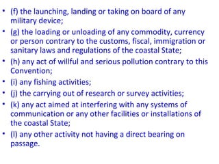 • (f) the launching, landing or taking on board of any
military device;
• (g) the loading or unloading of any commodity, currency
or person contrary to the customs, fiscal, immigration or
sanitary laws and regulations of the coastal State;
• (h) any act of willful and serious pollution contrary to this
Convention;
• (i) any fishing activities;
• (j) the carrying out of research or survey activities;
• (k) any act aimed at interfering with any systems of
communication or any other facilities or installations of
the coastal State;
• (l) any other activity not having a direct bearing on
passage.
 
