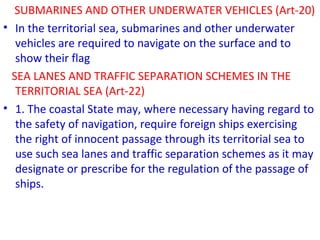 SUBMARINES AND OTHER UNDERWATER VEHICLES (Art-20)
• In the territorial sea, submarines and other underwater
vehicles are required to navigate on the surface and to
show their flag
SEA LANES AND TRAFFIC SEPARATION SCHEMES IN THE
TERRITORIAL SEA (Art-22)
• 1. The coastal State may, where necessary having regard to
the safety of navigation, require foreign ships exercising
the right of innocent passage through its territorial sea to
use such sea lanes and traffic separation schemes as it may
designate or prescribe for the regulation of the passage of
ships.
 