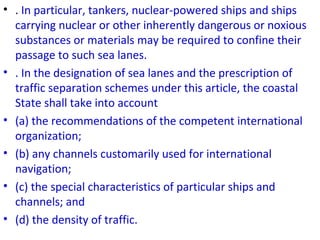 • . In particular, tankers, nuclear-powered ships and ships
carrying nuclear or other inherently dangerous or noxious
substances or materials may be required to confine their
passage to such sea lanes.
• . In the designation of sea lanes and the prescription of
traffic separation schemes under this article, the coastal
State shall take into account
• (a) the recommendations of the competent international
organization;
• (b) any channels customarily used for international
navigation;
• (c) the special characteristics of particular ships and
channels; and
• (d) the density of traffic.
 