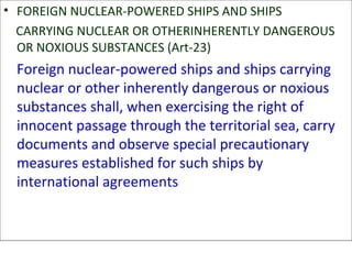 • FOREIGN NUCLEAR-POWERED SHIPS AND SHIPS
CARRYING NUCLEAR OR OTHERINHERENTLY DANGEROUS
OR NOXIOUS SUBSTANCES (Art-23)
Foreign nuclear-powered ships and ships carrying
nuclear or other inherently dangerous or noxious
substances shall, when exercising the right of
innocent passage through the territorial sea, carry
documents and observe special precautionary
measures established for such ships by
international agreements
 