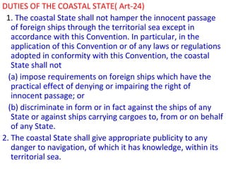 DUTIES OF THE COASTAL STATE( Art-24)
1. The coastal State shall not hamper the innocent passage
of foreign ships through the territorial sea except in
accordance with this Convention. In particular, in the
application of this Convention or of any laws or regulations
adopted in conformity with this Convention, the coastal
State shall not
(a) impose requirements on foreign ships which have the
practical effect of denying or impairing the right of
innocent passage; or
(b) discriminate in form or in fact against the ships of any
State or against ships carrying cargoes to, from or on behalf
of any State.
2. The coastal State shall give appropriate publicity to any
danger to navigation, of which it has knowledge, within its
territorial sea.
 