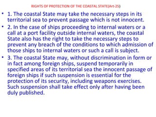 RIGHTS OF PROTECTION OF THE COASTAL STATE(Art-25)
• 1. The coastal State may take the necessary steps in its
territorial sea to prevent passage which is not innocent.
• 2. In the case of ships proceeding to internal waters or a
call at a port facility outside internal waters, the coastal
State also has the right to take the necessary steps to
prevent any breach of the conditions to which admission of
those ships to internal waters or such a call is subject.
• 3. The coastal State may, without discrimination in form or
in fact among foreign ships, suspend temporarily in
specified areas of its territorial sea the innocent passage of
foreign ships if such suspension is essential for the
protection of its security, including weapons exercises.
Such suspension shall take effect only after having been
duly published.
 