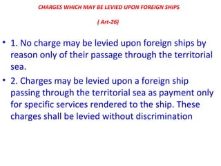 CHARGES WHICH MAY BE LEVIED UPON FOREIGN SHIPS
( Art-26)
• 1. No charge may be levied upon foreign ships by
reason only of their passage through the territorial
sea.
• 2. Charges may be levied upon a foreign ship
passing through the territorial sea as payment only
for specific services rendered to the ship. These
charges shall be levied without discrimination
 