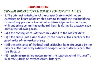 JURISDICTION
CRIMINAL JURISDICTION ON BOARD A FOREIGN SHIP (Art-27)
• 1. The criminal jurisdiction of the coastal State should not be
exercised on board a foreign ship passing through the territorial sea
to arrest any person or to conduct any investigation in connection
with any crime committed on board the ship during its passage, save
only in the following cases:
• (a) if the consequences of the crime extend to the coastal State;
• (b) if the crime is of a kind to disturb the peace of the country or the
good order of the territorial sea;
• (c) if the assistance of the local authorities has been requested by the
master of the ship or by a diplomatic agent or consular officer of the
flag State; or
• (d) if such measures are necessary for the suppression of illicit traffic
in narcotic drugs or psychotropic substances.
 
