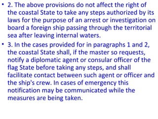 • 2. The above provisions do not affect the right of
the coastal State to take any steps authorized by its
laws for the purpose of an arrest or investigation on
board a foreign ship passing through the territorial
sea after leaving internal waters.
• 3. In the cases provided for in paragraphs 1 and 2,
the coastal State shall, if the master so requests,
notify a diplomatic agent or consular officer of the
flag State before taking any steps, and shall
facilitate contact between such agent or officer and
the ship's crew. In cases of emergency this
notification may be communicated while the
measures are being taken.
 