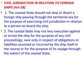• CIVIL JURISDICTION IN RELATION TO FOREIGN
SHIPS (Art-28)
• 1. The coastal State should not stop or divert a
foreign ship passing through the territorial sea for
the purpose of exercising civil jurisdiction in relation
to a person on board the ship.
• 2. The coastal State may not levy execution against
or arrest the ship for the purpose of any civil
proceedings, save only in respect of obligations or
liabilities assumed or incurred by the ship itself in
the course or for the purpose of its voyage through
the waters of the coastal State.
 