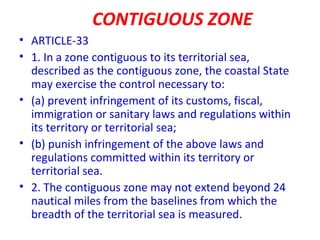 CONTIGUOUS ZONE
• ARTICLE-33
• 1. In a zone contiguous to its territorial sea,
described as the contiguous zone, the coastal State
may exercise the control necessary to:
• (a) prevent infringement of its customs, fiscal,
immigration or sanitary laws and regulations within
its territory or territorial sea;
• (b) punish infringement of the above laws and
regulations committed within its territory or
territorial sea.
• 2. The contiguous zone may not extend beyond 24
nautical miles from the baselines from which the
breadth of the territorial sea is measured.
 