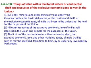 Article 297. Things of value within territorial waters or continental
shelf and resources of the exclusive economic zone to vest in the
Union.-
(1) All lands, minerals and other things of value underlying
the ocean within the territorial waters, or the continental shelf, or
the exclusive economic zone, of India shall vest in the Union and be held
for the purposes of the Union.
(2) All other resources of the exclusive economic zone of India shall
also vest in the Union and be held for the purposes of the Union.
(3) The limits of the territorial waters, the continental shelf, the
exclusive economic zone, and other maritime zones, of India shall be
such as may be specified, from time to time, by or under any law made by
Parliament.
 