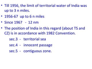 • Till 1956, the limit of territorial water of India was
up to 3 n miles.
• 1956-67 up to 6 n miles
• Since 1967 - 12 nm
• The position of India in this regard (about TS and
CZ) is in accordance with 1982 Convention.
sec.3 - territorial sea
sec.4 - innocent passage
sec.5 - contiguous zone.
 