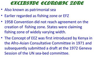 EXCLUSIVE ECONOMIC ZONE
• Also known as patrimonial sea
• Earlier regarded as fishing zone or EFZ
• 1958 Convention did not reach agreement on the
creation of fishing zone. States were claiming
fishing zone of widely varying width.
• The Concept of EEZ was first introduced by Kenya in
the Afro-Asian Consultative Committee in 1971 and
subsequently submitted a draft at the 1972 Geneva
Session of the UN sea-bed committee.
 
