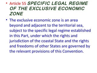• Article 55 SPECIFIC LEGAL REGIME
OF THE EXCLUSIVE ECONOMIC
ZONE
• The exclusive economic zone is an area
beyond and adjacent to the territorial sea,
subject to the specific legal regime established
in this Part, under which the rights and
jurisdiction of the coastal State and the rights
and freedoms of other States are governed by
the relevant provisions of this Convention.
 