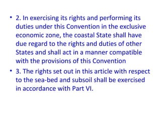 • 2. In exercising its rights and performing its
duties under this Convention in the exclusive
economic zone, the coastal State shall have
due regard to the rights and duties of other
States and shall act in a manner compatible
with the provisions of this Convention
• 3. The rights set out in this article with respect
to the sea-bed and subsoil shall be exercised
in accordance with Part VI.
 
