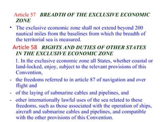 Article 57 BREADTH OF THE EXCLUSIVE ECONOMIC
ZONE
• The exclusive economic zone shall not extend beyond 200
nautical miles from the baselines from which the breadth of
the territorial sea is measured.
Article 58 RIGHTS AND DUTIES OF OTHER STATES
IN THE EXCLUSIVE ECONOMIC ZONE
1. In the exclusive economic zone all States, whether coastal or
land-locked, enjoy, subject to the relevant provisions of this
Convention,
- the freedoms referred to in article 87 of navigation and over
flight and
- of the laying of submarine cables and pipelines, and
- other internationally lawful uses of the sea related to these
freedoms, such as those associated with the operation of ships,
aircraft and submarine cables and pipelines, and compatible
with the other provisions of this Convention.
 