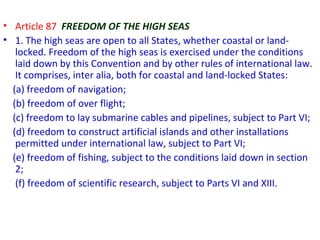 • Article 87 FREEDOM OF THE HIGH SEAS
• 1. The high seas are open to all States, whether coastal or land-
locked. Freedom of the high seas is exercised under the conditions
laid down by this Convention and by other rules of international law.
It comprises, inter alia, both for coastal and land-locked States:
(a) freedom of navigation;
(b) freedom of over flight;
(c) freedom to lay submarine cables and pipelines, subject to Part VI;
(d) freedom to construct artificial islands and other installations
permitted under international law, subject to Part VI;
(e) freedom of fishing, subject to the conditions laid down in section
2;
(f) freedom of scientific research, subject to Parts VI and XIII.
 