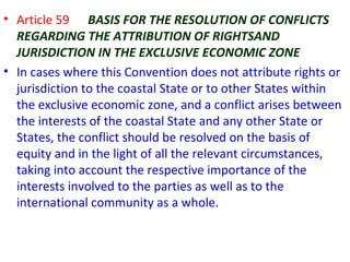 • Article 59 BASIS FOR THE RESOLUTION OF CONFLICTS
REGARDING THE ATTRIBUTION OF RIGHTSAND
JURISDICTION IN THE EXCLUSIVE ECONOMIC ZONE
• In cases where this Convention does not attribute rights or
jurisdiction to the coastal State or to other States within
the exclusive economic zone, and a conflict arises between
the interests of the coastal State and any other State or
States, the conflict should be resolved on the basis of
equity and in the light of all the relevant circumstances,
taking into account the respective importance of the
interests involved to the parties as well as to the
international community as a whole.
 