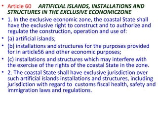 • Article 60 ARTIFICIAL ISLANDS, INSTALLATIONS AND
STRUCTURES IN THE EXCLUSIVE ECONOMICZONE
• 1. In the exclusive economic zone, the coastal State shall
have the exclusive right to construct and to authorize and
regulate the construction, operation and use of:
• (a) artificial islands;
• (b) installations and structures for the purposes provided
for in article56 and other economic purposes;
• (c) installations and structures which may interfere with
the exercise of the rights of the coastal State in the zone.
• 2. The coastal State shall have exclusive jurisdiction over
such artificial islands installations and structures, including
jurisdiction with regard to customs fiscal health, safety and
immigration laws and regulations.
 