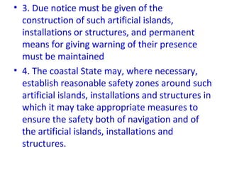 • 3. Due notice must be given of the
construction of such artificial islands,
installations or structures, and permanent
means for giving warning of their presence
must be maintained
• 4. The coastal State may, where necessary,
establish reasonable safety zones around such
artificial islands, installations and structures in
which it may take appropriate measures to
ensure the safety both of navigation and of
the artificial islands, installations and
structures.
 