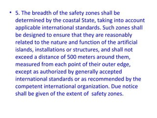 • 5. The breadth of the safety zones shall be
determined by the coastal State, taking into account
applicable international standards. Such zones shall
be designed to ensure that they are reasonably
related to the nature and function of the artificial
islands, installations or structures, and shall not
exceed a distance of 500 meters around them,
measured from each point of their outer edge,
except as authorized by generally accepted
international standards or as recommended by the
competent international organization. Due notice
shall be given of the extent of safety zones.
 