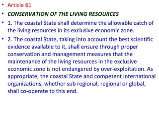 • Article 61
• CONSERVATION OF THE LIVING RESOURCES
• 1. The coastal State shall determine the allowable catch of
the living resources in its exclusive economic zone.
• 2. The coastal State, taking into account the best scientific
evidence available to it, shall ensure through proper
conservation and management measures that the
maintenance of the living resources in the exclusive
economic zone is not endangered by over-exploitation. As
appropriate, the coastal State and competent international
organizations, whether sub regional, regional or global,
shall co-operate to this end.
 