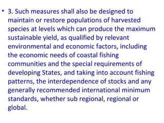 • 3. Such measures shall also be designed to
maintain or restore populations of harvested
species at levels which can produce the maximum
sustainable yield, as qualified by relevant
environmental and economic factors, including
the economic needs of coastal fishing
communities and the special requirements of
developing States, and taking into account fishing
patterns, the interdependence of stocks and any
generally recommended international minimum
standards, whether sub regional, regional or
global.
 