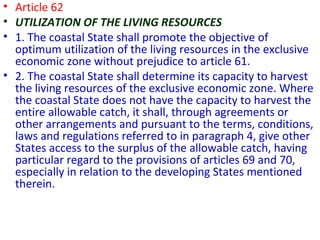 • Article 62
• UTILIZATION OF THE LIVING RESOURCES
• 1. The coastal State shall promote the objective of
optimum utilization of the living resources in the exclusive
economic zone without prejudice to article 61.
• 2. The coastal State shall determine its capacity to harvest
the living resources of the exclusive economic zone. Where
the coastal State does not have the capacity to harvest the
entire allowable catch, it shall, through agreements or
other arrangements and pursuant to the terms, conditions,
laws and regulations referred to in paragraph 4, give other
States access to the surplus of the allowable catch, having
particular regard to the provisions of articles 69 and 70,
especially in relation to the developing States mentioned
therein.
 