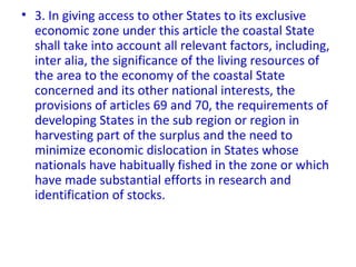 • 3. In giving access to other States to its exclusive
economic zone under this article the coastal State
shall take into account all relevant factors, including,
inter alia, the significance of the living resources of
the area to the economy of the coastal State
concerned and its other national interests, the
provisions of articles 69 and 70, the requirements of
developing States in the sub region or region in
harvesting part of the surplus and the need to
minimize economic dislocation in States whose
nationals have habitually fished in the zone or which
have made substantial efforts in research and
identification of stocks.
 