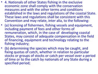 • 4. Nationals of other States fishing in the exclusive
economic zone shall comply with the conservation
measures and with the other terms and conditions
established in the laws and regulations of the coastal State.
These laws and regulations shall be consistent with this
Convention and may relate, inter alia, to the following:
• (a) licensing of fishermen, fishing vessels and equipment,
including payment of fees and other forms of
remuneration, which, in the case of developing coastal
States, may consist of adequate compensation in the field
of financing, equipment and technology relating to the
fishing industry;
• (b) determining the species which may be caught, and
fixing quotas of catch, whether in relation to particular
stocks or groups of stocks or catch per vessel over a period
of time or to the catch by nationals of any State during a
specified period;
 