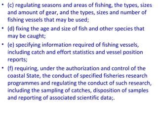 • (c) regulating seasons and areas of fishing, the types, sizes
and amount of gear, and the types, sizes and number of
fishing vessels that may be used;
• (d) fixing the age and size of fish and other species that
may be caught;
• (e) specifying information required of fishing vessels,
including catch and effort statistics and vessel position
reports;
• (f) requiring, under the authorization and control of the
coastal State, the conduct of specified fisheries research
programmes and regulating the conduct of such research,
including the sampling of catches, disposition of samples
and reporting of associated scientific data;.
 