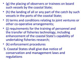 • (g) the placing of observers or trainees on board
such vessels by the coastal State;
• (h) the landing of all or any part of the catch by such
vessels in the ports of the coastal State;
• (I) terms and conditions relating to joint ventures or
other co-operative arrangements;
• (j) requirements for the training of personnel and
the transfer of fisheries technology, including
enhancement of the coastal State's capability of
undertaking fisheries research;
• (k) enforcement procedures
5. Coastal States shall give due notice of
conservation and management laws and
regulations
 