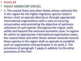 • Article 64
• HIGHLY MIGRATORY SPECIES
• 1. The coastal State and other States whose nationals fish
in the region for the highly migratory species listed in
Annex I shall co-operate directly or through appropriate
international organizations with a view to ensuring
conservation and promoting the objective of optimum
utilization of such species throughout the region, both
within and beyond the exclusive economic zone. In regions
for which no appropriate international organization exists,
the coastal State and other States whose nationals harvest
these species in the region shall co-operate to establish
such an organization and participate in its work.2. The
provisions of paragraph 1 apply in addition to the other
provisions of this Part.
 