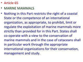 • Article 65
• MARINE MAMMALS
• Nothing in this Part restricts the right of a coastal
State or the competence of an international
organization, as appropriate, to prohibit, limit or
regulate the exploitation of marine mammals more
strictly than provided for in this Part. States shall
co-operate with a view to the conservation of
marine mammals and in the case of cetaceans shall
in particular work through the appropriate
international organizations for their conservation,
management and study.
 