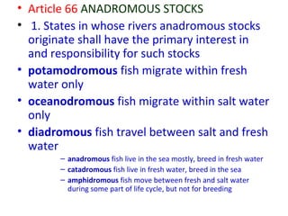 • Article 66 ANADROMOUS STOCKS
• 1. States in whose rivers anadromous stocks
originate shall have the primary interest in
and responsibility for such stocks
• potamodromous fish migrate within fresh
water only
• oceanodromous fish migrate within salt water
only
• diadromous fish travel between salt and fresh
water
– anadromous fish live in the sea mostly, breed in fresh water
– catadromous fish live in fresh water, breed in the sea
– amphidromous fish move between fresh and salt water
during some part of life cycle, but not for breeding
 