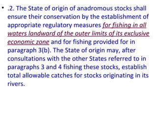 • .2. The State of origin of anadromous stocks shall
ensure their conservation by the establishment of
appropriate regulatory measures for fishing in all
waters landward of the outer limits of its exclusive
economic zone and for fishing provided for in
paragraph 3(b). The State of origin may, after
consultations with the other States referred to in
paragraphs 3 and 4 fishing these stocks, establish
total allowable catches for stocks originating in its
rivers.
 