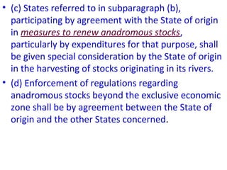 • (c) States referred to in subparagraph (b),
participating by agreement with the State of origin
in measures to renew anadromous stocks,
particularly by expenditures for that purpose, shall
be given special consideration by the State of origin
in the harvesting of stocks originating in its rivers.
• (d) Enforcement of regulations regarding
anadromous stocks beyond the exclusive economic
zone shall be by agreement between the State of
origin and the other States concerned.
 