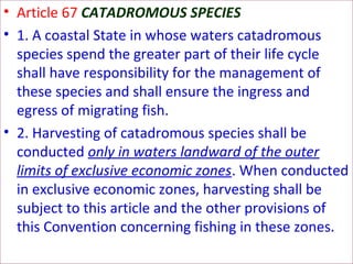 • Article 67 CATADROMOUS SPECIES
• 1. A coastal State in whose waters catadromous
species spend the greater part of their life cycle
shall have responsibility for the management of
these species and shall ensure the ingress and
egress of migrating fish.
• 2. Harvesting of catadromous species shall be
conducted only in waters landward of the outer
limits of exclusive economic zones. When conducted
in exclusive economic zones, harvesting shall be
subject to this article and the other provisions of
this Convention concerning fishing in these zones.
 