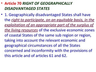 • Article 70 RIGHT OF GEOGRAPHICALLY
DISADVANTAGED STATES
• 1. Geographically disadvantaged States shall have
the right to participate, on an equitable basis, in the
exploitation of an appropriate part of the surplus of
the living resources of the exclusive economic zones
of coastal States of the same sub region or region,
taking into account the relevant economic and
geographical circumstances of all the States
concerned and inconformity with the provisions of
this article and of articles 61 and 62.
 