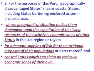 • 2. For the purposes of this Part, "geographically
disadvantaged States“ means coastal States,
including States bordering enclosed or semi-
enclosed seas,
• whose geographical situation makes them
dependent upon the exploitation of the living
resources of the exclusive economic zones of other
States in the sub region or region
• for adequate supplies of fish for the nutritional
purposes of their populations or parts thereof, and
• coastal States which can claim no exclusive
economic zones of their own.
 