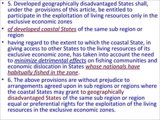 • 5. Developed geographically disadvantaged States shall,
under the provisions of this article, be entitled to
participate in the exploitation of living resources only in the
exclusive economic zones
• of developed coastal States of the same sub region or
region
• having regard to the extent to which the coastal State, in
giving access to other States to the living resources of its
exclusive economic zone, has taken into account the need
to minimize detrimental effects on fishing communities and
economic dislocation in States whose nationals have
habitually fished in the zone.
• 6. The above provisions are without prejudice to
arrangements agreed upon in sub regions or regions where
the coastal States may grant to geographically
disadvantaged States of the same sub region or region
equal or preferential rights for the exploitation of the living
resources in the exclusive economic zones.
 