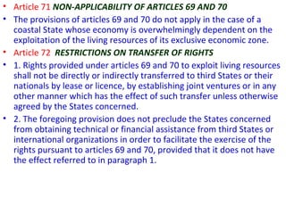 • Article 71 NON-APPLICABILITY OF ARTICLES 69 AND 70
• The provisions of articles 69 and 70 do not apply in the case of a
coastal State whose economy is overwhelmingly dependent on the
exploitation of the living resources of its exclusive economic zone.
• Article 72 RESTRICTIONS ON TRANSFER OF RIGHTS
• 1. Rights provided under articles 69 and 70 to exploit living resources
shall not be directly or indirectly transferred to third States or their
nationals by lease or licence, by establishing joint ventures or in any
other manner which has the effect of such transfer unless otherwise
agreed by the States concerned.
• 2. The foregoing provision does not preclude the States concerned
from obtaining technical or financial assistance from third States or
international organizations in order to facilitate the exercise of the
rights pursuant to articles 69 and 70, provided that it does not have
the effect referred to in paragraph 1.
 