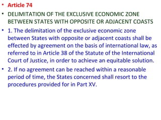 • Article 74
• DELIMITATION OF THE EXCLUSIVE ECONOMIC ZONE
BETWEEN STATES WITH OPPOSITE OR ADJACENT COASTS
• 1. The delimitation of the exclusive economic zone
between States with opposite or adjacent coasts shall be
effected by agreement on the basis of international law, as
referred to in Article 38 of the Statute of the International
Court of Justice, in order to achieve an equitable solution.
• 2. If no agreement can be reached within a reasonable
period of time, the States concerned shall resort to the
procedures provided for in Part XV.
 