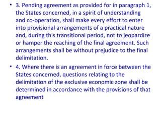 • 3. Pending agreement as provided for in paragraph 1,
the States concerned, in a spirit of understanding
and co-operation, shall make every effort to enter
into provisional arrangements of a practical nature
and, during this transitional period, not to jeopardize
or hamper the reaching of the final agreement. Such
arrangements shall be without prejudice to the final
delimitation.
• 4. Where there is an agreement in force between the
States concerned, questions relating to the
delimitation of the exclusive economic zone shall be
determined in accordance with the provisions of that
agreement
 