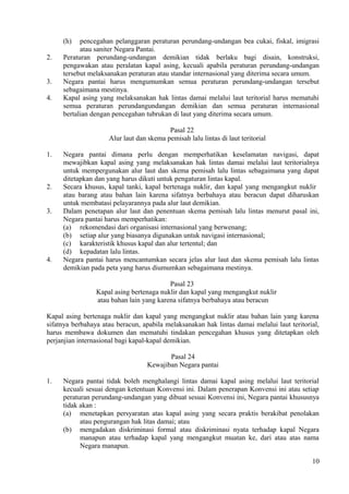 (h) pencegahan pelanggaran peraturan perundang-undangan bea cukai, fiskal, imigrasi
atau saniter Negara Pantai.
2. Peraturan perundang-undangan demikian tidak berlaku bagi disain, konstruksi,
pengawakan atau peralatan kapal asing, kecuali apabila peraturan perundang-undangan
tersebut melaksanakan peraturan atau standar internasional yang diterima secara umum.
3. Negara pantai harus mengumumkan semua peraturan perundang-undangan tersebut
sebagaimana mestinya.
4. Kapal asing yang melaksanakan hak lintas damai melalui laut teritorial harus mematuhi
semua peraturan perundangundangan demikian dan semua peraturan internasional
bertalian dengan pencegahan tubrukan di laut yang diterima secara umum.
Pasal 22
Alur laut dan skema pemisah lalu lintas di laut teritorial
1. Negara pantai dimana perlu dengan memperhatikan keselamatan navigasi, dapat
mewajibkan kapal asing yang melaksanakan hak lintas damai melalui laut teritorialnya
untuk mempergunakan alur laut dan skema pemisah lalu lintas sebagaimana yang dapat
ditetapkan dan yang harus dikuti untuk pengaturan lintas kapal.
2. Secara khusus, kapal tanki, kapal bertenaga nuklir, dan kapal yang mengangkut nuklir
atau barang atau bahan lain karena sifatnya berbahaya atau beracun dapat diharuskan
untuk membatasi pelayarannya pada alur laut demikian.
3. Dalam penetapan alur laut dan penentuan skema pemisah lalu lintas menurut pasal ini,
Negara pantai harus memperhatikan:
(a) rekomendasi dari organisasi internasional yang berwenang;
(b) setiap alur yang biasanya digunakan untuk navigasi internasional;
(c) karakteristik khusus kapal dan alur tertentul; dan
(d) kepadatan lalu lintas.
4. Negara pantai harus mencantumkan secara jelas alur laut dan skema pemisah lalu lintas
demikian pada peta yang harus diumumkan sebagaimana mestinya.
Pasal 23
Kapal asing bertenaga nuklir dan kapal yang mengangkut nuklir
atau bahan lain yang karena sifatnya berbahaya atau beracun
Kapal asing bertenaga nuklir dan kapal yang mengangkut nuklir atau bahan lain yang karena
sifatnya berbahaya atau beracun, apabila melaksanakan hak lintas damai melalui laut teritorial,
harus membawa dokumen dan mematuhi tindakan pencegahan khusus yang ditetapkan oleh
perjanjian internasional bagi kapal-kapal demikian.
Pasal 24
Kewajiban Negara pantai
1. Negara pantai tidak boleh menghalangi lintas damai kapal asing melalui laut teritorial
kecuali sesuai dengan ketentuan Konvensi ini. Dalam penerapan Konvensi ini atau setiap
peraturan perundang-undangan yang dibuat sesuai Konvensi ini, Negara pantai khususnya
tidak akan :
(a) menetapkan persyaratan atas kapal asing yang secara praktis berakibat penolakan
atau pengurangan hak litas damai; atau
(b) mengadakan diskriminasi formal atau diskriminasi nyata terhadap kapal Negara
manapun atau terhadap kapal yang mengangkut muatan ke, dari atau atas nama
Negara manapun.
10
 
