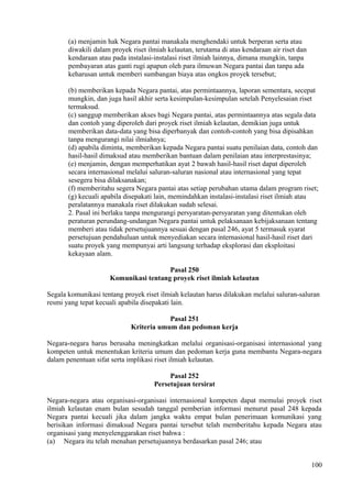 (a) menjamin hak Negara pantai manakala menghendaki untuk berperan serta atau
diwakili dalam proyek riset ilmiah kelautan, terutama di atas kendaraan air riset dan
kendaraan atau pada instalasi-instalasi riset ilmiah lainnya, dimana mungkin, tanpa
pembayaran atas ganti rugi apapun oleh para ilmuwan Negara pantai dan tanpa ada
keharusan untuk memberi sumbangan biaya atas ongkos proyek tersebut;
(b) memberikan kepada Negara pantai, atas permintaannya, laporan sementara, secepat
mungkin, dan juga hasil akhir serta kesimpulan-kesimpulan setelah Penyelesaian riset
termaksud.
(c) sanggup memberikan akses bagi Negara pantai, atas permintaannya atas segala data
dan contoh yang diperoleh dari proyek riset ilmiah kelautan, demikian juga untuk
memberikan data-data yang bisa diperbanyak dan contoh-contoh yang bisa dipisahkan
tanpa mengurangi nilai ilmiahnya;
(d) apabila diminta, memberikan kepada Negara pantai suatu penilaian data, contoh dan
hasil-hasil dimaksud atau memberikan bantuan dalam penilaian atau interprestasinya;
(e) menjamin, dengan memperhatikan ayat 2 bawah hasil-hasil riset dapat diperoleh
secara internasional melalui saluran-saluran nasional atau internasional yang tepat
sesegera bisa dilaksanakan;
(f) memberitahu segera Negara pantai atas setiap perubahan utama dalam program riset;
(g) kecuali apabila disepakati lain, memindahkan instalasi-instalasi riset ilmiah atau
peralatannya manakala riset dilakukan sudah selesai.
2. Pasal ini berlaku tanpa mengurangi persyaratan-persyaratan yang ditentukan oleh
peraturan perundang-undangan Negara pantai untuk pelaksanaan kebijaksanaan tentang
memberi atau tidak persetujuannya sesuai dengan pasal 246, ayat 5 termasuk syarat
persetujuan pendahuluan untuk menyediakan secara internasional hasil-hasil riset dari
suatu proyek yang mempunyai arti langsung terhadap eksplorasi dan eksploitasi
kekayaan alam.
Pasal 250
Komunikasi tentang proyek riset ilmiah kelautan
Segala komunikasi tentang proyek riset ilmiah kelautan harus dilakukan melalui saluran-saluran
resmi yang tepat kecuali apabila disepakati lain.
Pasal 251
Kriteria umum dan pedoman kerja
Negara-negara harus berusaha meningkatkan melalui organisasi-organisasi internasional yang
kompeten untuk menentukan kriteria umum dan pedoman kerja guna membantu Negara-negara
dalam penentuan sifat serta implikasi riset ilmiah kelautan.
Pasal 252
Persetujuan tersirat
Negara-negara atau organisasi-organisasi internasional kompeten dapat memulai proyek riset
ilmiah kelautan enam bulan sesudah tanggal pemberian informasi menurut pasal 248 kepada
Negara pantai kecuali jika dalam jangka waktu empat bulan penerimaan komunikasi yang
berisikan informasi dimaksud Negara pantai tersebut telah memberitahu kepada Negara atau
organisasi yang menyelenggarakan riset bahwa :
(a) Negara itu telah menahan persetujuannya berdasarkan pasal 246; atau
100
 
