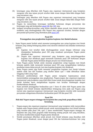 (b) keterangan yang diberikan oleh Negara atau organisasi internasional yang kompeten
mengenai sifat atau tujuan proyek tersebut tidak sesuai dengan fakta-fakta dengan bukti
yang tercantum; atau
(b) keterangan yang diberikan oleh Negara atau organisasi internasional yang kompeten
mengenai sifat atau tujuan proyek tersebut tidak sesuai dengan fakta-fakta dengan bukti
yang tercantum; atau
(c) Negara itu memerlukan keterangan tambahan berkenaan dengan persyaratan dan
keterangan yang ada berdasarkan pasal 248 dan 249; atau
(d) terdapat kewajiban-kewajiban yang belum dipenuhi dalam proyek riset ilmiah kelautan
terdahulu yang diselenggarakan oleh Negara atau organisasi tersebut, bertalian dengan
persyaratan-persyaratan yang ditentukan pada pasal 249.
Pasal 253
Penangguhan atau penghentian kegiatna-kegiatan riset ilmiah kelautan
1. Suatu Negara pantai berhak untuk menuntut penangguhan atas setiap kegiatan riset ilmiah
kelautan yang sedang berlangsung dalam zona ekonomi eksklusif atau dilandas kontinennya
apabila :
(a) kegiatan riset tersebut tidak diselenggarakan sesuai dengan informasi yang
disampaikan berdasarkan pasal 248 yang mendasari persetujuan Negara pantai
dimaksud; atau
(b) Negara atau organisasi internsional yang kompeten yang menyelenggarakan
kegiatan riset dimaksud gagal memenuhi ketentuan pasal 249 berkenaan dengan
hak-hak Negara pantai bertalian dengan proyek riset ilmiah kelautan.
2. Suatu Negara pantai berhak untuk menutup penghentian setiap kegiatan riset ilmiah
kelautan apabila tidak memenuhi ketentuan pasal 248 yang mengakibatkan timbulnya
perubahan utama dalam proyek riset atau kegiatan-kegiatan riset dimaksud.
3. Suatu Negara pantai juga boleh menuntut penghentian kegiatan riset ilmiah kelautan
apabila salah satu dari keadaan yang disebut dalam ayat 1 tidak dibetulkan dalam
tenggang waktu yang wajar.
4. Menyusul pemberitahuan oleh Negara pantai mengenai keputusannya untuk
memerintahkan penangguhan atau penghentian, Negara-negara dan organisasi-organisasi
internasional yang kompeten yang telah diberi kuasa untuk penyelenggaraan kegiatan riset
ilmiah kelautan harus menghentikan kegiatan riset tersebut sehubungan dengan
Pemberitahuan dimaksud.
5. Suatu perintah penangguhan berdasarkan ayat 1 harus di cabut oleh Negara pantai dan
kegiatan riset ilmiah kelautan diperbolehkan belangsung terus pada saat Negara yang
meriset atau organisasi-organisasi internasional yang kompeten tersebut telah memenuhi
persyaratan sebagaimana ditentukan berdasarkan pasal 248 dan pasal 249.
Pasal 254
Hak-hak Negara-negara tetangga tak berpantai dan yang letak geografisnya tidak
beruntung
1. Negara-negara dan organisasi-organisasi internasional yang kompeten telah menyerahkan
kepada suatu Negara pantai sebuah proyek untuk menyelenggarakan riset ilmiah kelautan
yang tersebut pada pasal 246, ayat 3, harus memberitahu Negara-negara tetangga tak
berpantai dan yang letak geografis tidak beruntung tentang proyek riset yang diusulkan,
dan harus memberitahu kepada Negara pantai dimaksud.
2. Setelah persetujuan diberikan untuk proyek riset ilmiah kelautan yang diusulkan oleh
Negara pantai dimaksud, sesuai dengan pasal 246 dan ketentuan-ketentuan lain yang
101
 