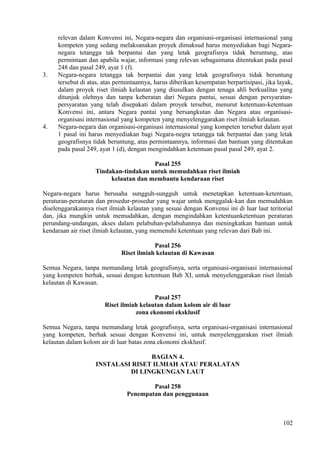 relevan dalam Konvensi ini, Negara-negara dan organisasi-organisasi internasional yang
kompeten yang sedang melaksanakan proyek dimaksud harus menyediakan bagi Negara-
negara tetangga tak berpantai dan yang letak geografisnya tidak beruntung, atas
permintaan dan apabila wajar, informasi yang relevan sebagaimana ditentukan pada pasal
248 dan pasal 249, ayat 1 (f).
3. Negara-negara tetangga tak berpantai dan yang letak geografisnya tidak beruntung
tersebut di atas, atas permintaannya, harus diberikan kesempatan berpartisipasi, jika layak,
dalam proyek riset ilmiah kelautan yang diusulkan dengan tenaga ahli berkualitas yang
ditunjuk olehnya dan tanpa keberatan dari Negara pantai, sesuai dengan persyaratan-
persyaratan yang telah disepakati dalam proyek tersebut, menurut ketentuan-ketentuan
Konvensi ini, antara Negara pantai yang bersangkutan dan Negara atau organisasi-
organisasi internasional yang kompeten yang menyelenggarakan riset ilmiah kelautan.
4. Negara-negara dan organisasi-organisasi internasional yang kompeten tersebut dalam ayat
1 pasal ini harus menyediakan bagi Negara-negra tetangga tak berpantai dan yang letak
geografisnya tidak beruntung, atas permintaannya, informasi dan bantuan yang ditentukan
pada pasal 249, ayat 1 (d), dengan mengindahkan ketentuan pasal pasal 249, ayat 2.
Pasal 255
Tindakan-tindakan untuk memudahkan riset ilmiah
kelautan dan membantu kendaraan riset
Negara-negara harus berusaha sungguh-sungguh untuk menetapkan ketentuan-ketentuan,
peraturan-peraturan dan prosedur-prosedur yang wajar untuk menggalak-kan dan memudahkan
diselenggarakannya riset ilmiah kelautan yang sesuai dengan Konvensi ini di luar laut teritorial
dan, jika mungkin untuk memudahkan, dengan mengindahkan ketentuanketentuan peraturan
perundang-undangan, akses dalam pelabuhan-pelabuhannya dan meningkatkan bantuan untuk
kendaraan air riset ilmiah kelautan, yang memenuhi ketentuan yang relevan dari Bab ini.
Pasal 256
Riset ilmiah kelautan di Kawasan
Semua Negara, tanpa memandang letak geografisnya, serta organisasi-organisasi internasional
yang kompeten berhak, sesuai dengan ketentuan Bab XI, untuk menyelenggarakan riset ilmiah
kelautan di Kawasan.
Pasal 257
Riset ilmiah kelautan dalam kolom air di luar
zona ekonomi eksklusif
Semua Negara, tanpa memandang letak geografisnya, serta organisasi-organisasi internasional
yang kompeten, berhak sesuai dengan Konvensi ini, untuk menyelenggarakan riset ilmiah
kelautan dalam kolom air di luar batas zona ekonomi eksklusif.
BAGIAN 4.
INSTALASI RISET ILMIAH ATAU PERALATAN
DI LINGKUNGAN LAUT
Pasal 258
Penempatan dan penggunaan
102
 