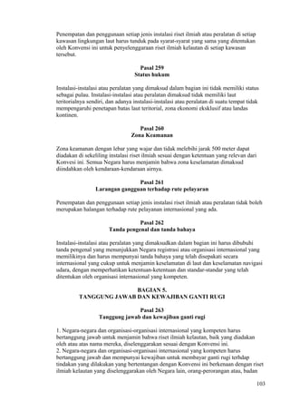 Penempatan dan penggunaan setiap jenis instalasi riset ilmiah atau peralatan di setiap
kawasan lingkungan laut harus tunduk pada syarat-syarat yang sama yang ditentukan
oleh Konvensi ini untuk penyelenggaraan riset ilmiah kelautan di setiap kawasan
tersebut.
Pasal 259
Status hukum
Instalasi-instalasi atau peralatan yang dimaksud dalam bagian ini tidak memiliki status
sebagai pulau. Instalasi-instalasi atau peralatan dimaksud tidak memiliki laut
teritorialnya sendiri, dan adanya instalasi-instalasi atau peralatan di suatu tempat tidak
mempengaruhi penetapan batas laut teritorial, zona ekonomi eksklusif atau landas
kontinen.
Pasal 260
Zona Keamanan
Zona keamanan dengan lebar yang wajar dan tidak melebihi jarak 500 meter dapat
diadakan di sekeliling instalasi riset ilmiah sesuai dengan ketentuan yang relevan dari
Konvesi ini. Semua Negara harus menjamin bahwa zona keselamatan dimaksud
diindahkan oleh kendaraan-kendaraan airnya.
Pasal 261
Larangan gangguan terhadap rute pelayaran
Penempatan dan penggunaan setiap jenis instalasi riset ilmiah atau peralatan tidak boleh
merupakan halangan terhadap rute pelayanan internasional yang ada.
Pasal 262
Tanda pengenal dan tanda bahaya
Instalasi-instalasi atau peralatan yang dimaksudkan dalam bagian ini harus dibubuhi
tanda pengenal yang menunjukkan Negara registrasi atau organisasi internasional yang
memilikinya dan harus mempunyai tanda bahaya yang telah disepakati secara
internasional yang cukup untuk menjamin keselamatan di laut dan keselamatan navigasi
udara, dengan memperhatikan ketentuan-ketentuan dan standar-standar yang telah
ditentukan oleh organisasi internasional yang kompeten.
BAGIAN 5.
TANGGUNG JAWAB DAN KEWAJIBAN GANTI RUGI
Pasal 263
Tanggung jawab dan kewajiban ganti rugi
1. Negara-negara dan organisasi-organisasi internasional yang kompeten harus
bertanggung jawab untuk menjamin bahwa riset ilmiah kelautan, baik yang diadakan
oleh atau atas nama mereka, diselenggarakan sesuai dengan Konvensi ini.
2. Negara-negara dan organisasi-organisasi internasional yang kompeten harus
bertanggung jawab dan mempunyai kewajiban untuk membayar ganti rugi terhdap
tindakan yang dilakukan yang bertentangan dengan Konvensi ini berkenaan dengan riset
ilmiah kelautan yang diselenggarakan oleh Negara lain, orang-perorangan atau, badan
103
 