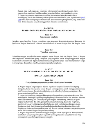 hukum atau, oleh organisasi-organisasi internasional yang kompeten, dan. harus
memberikan ganti rugi bagi kerusakan yang diakibatkan oleh tindakan tersebut.
3. Negara-negara dan organisasi-organisasi internasional yang kompeten harus
bertanggung jawab dan mempunyai kewajiban untuk membayar ganti rugi menurut pasal
235 untuk kerusakan yang disebabkan oleh pencemaran lingkungan laut yang timbul dari
riset ilmiah kelautan yang diselenggarakan atau atas nama mereka.
BAGIAN 6.
PENYELESAIAN SENGKETA DAN TINDAKAN SEMENTARA
Pasal 264
Penyelesaian sengketa
Sengketa yang bertalian dengan penafsiran atau penerapan ketentuan-ketentuan Konvensi ini
berkenaan dengan riset ilmiah kelautan harus diselesaikan sesuai dengan Bab XV, bagian 2 dan
3.
Pasal 265
Tindakan sementara
Sambil menunggu penyelesaian suatu sengketa sesuai dengan Bab XV, bagian 2 dan 3, Negara
atau organisasi internasional yang kompeten yang diijinkan untuk menyelenggarakan proyek
riset ilmiah kelautan tidak diperkenankan memulai kegiatan risetnya atau melanjutkannya tanpa
ijin yang tegas dinyatakan oleh Negara pantai yang bersangkutan.
BAB XIV
PENGEMBANGAN DAN ALIH TEKNOLOGI KELAUTAN
BAGIAN 1. KETENTUAN UMUM
Pasal 266
Penggalakkan pengembangan dan alih teknologi kelautan
1. Negara-negara, langsung atau melalui organisasi-organisasi internasional yang
kompeten, harus bekerjasama sesuai dengan kemampuannya untuk menggalakkan secara
aktif pengembangan dan alih ilmu kelautan serta teknologi kelautan dengan cara dan
syarat-syarat yang adil dan wajar.
2. Negara-negara harus menggalakkan pengembangan ilmu pengetahuan kelautan dan
kemampuan teknologi Negaranegara yang mungkin membutuhkan dan meminta bantuan
teknik dalam bidang ini, khususnya Negara-negara berkembang, termasuk Negara-
negara tak berpantai dan letak geografisnya tidak beruntung, dalam hal eksplorasi,
eksplorasi, konservasi dan pengolahan kekayaan laut, perlindungan dan pelestarian
lingkungan laut, riset ilmu pengetahuan kelautan dan kegiatan-kegiatan lainnya di
lingkungan laut sesuai dengan Konvensi ini, dengan maksud mempercepat pembangunan
sosial dan ekonomi Negara-negara berkembang.
3. Negara-negara harus berusaha sungguh-sungguh untuk menciptakan iklim ekonomi
dan hukum yang menguntungkan bagi alih teknologi kelautan yang bermanfaat bagi
semua pihak yang berkepentingan secara adil.
104
 