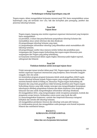 Pasal 267
Perlindungan terhadap kepentingan yang sah
Negara-negara, dalam menggalakkan kerjasama menurut pasal 266, harus mengindahkan semua
kepentingan yang sah termasuk inter alia, hak dan kewajiban para pemegang, pemberi dan
penerima teknologi kelautan.
Pasal 268
Tujuan dasar
Negara-negara, langsung atau melalui organisasi-organisasi internasional yang kompeten
harus menggalakkan :
(a) perolehan, evaluasi dan penyebarluasan pengetahuan teknologi kelautan dan
memudahkan akses untuk informasi dan data dimaksud;
(b) pengembangan teknologi kelautan yang tepat;
(c) pengembangan infrastruktur teknologi yang dibutuhkan untuk memudahkan alih
teknologi kelautan;
(d) pengembangan sumber daya manusia melalui latihan dan pendidikan para
warganegara dari Negara-negara berkembang dan negara-negara khususnya para
warganegara dari Negara yang paling terbelakang;
(e) kerjasama internasional dalam segala tingkat, khususnya pada tingkat regional,
subregional dan bilateral.
Pasal 269
Tindakan-tindakan untuk mencapai tujuan dasar
Untuk mencapai tujuan tersebut dalam pasal 268, Negara-negara secara langsung atau
melalui organisasi-organisasi internasional yang kompeten, harus berusaha sungguh-
sungguh, inter alia untuk :
(a) menentukan program-program kerjasama teknik untuk pengalihan efektif segala
macam teknologi kelautan kepada Negara-negara yang mungkin membutuhkan dan
meminta bantuan teknik di bidang ini, khususnya Negara-negara berkembang tak
berpantai dan yang letak geografisnya tidak beruntung demikian pula Negara-negara
berkembang lainnya yang tidak mampu mencapai atau mengembangkan kemampuan
teknologinya dibidang pengetahuan kelautan dan dalam eksplorasi serta eksploitasi
kekayaan laut atau untuk mengembangkan infrastruktur teknologi dimaksud;
(b) menggalakkan iklim, yang menguntungkan untuk tercapainya perjanjian, kontrak dan
pengaturan serupa lainnya, berdasarkan syarat-syarat yang layak dan adil;
(c) menyelenggarakan konperensi, seminar dan simposium khususnya mengenai
kebijakan dan metoda alih teknologi kelautan;
(d) menggalakkan pertukaran ilmuwan dan teknologi serta para ahli lainnya;
(e) melaksanakan proyek dan menggalakkan usaha patungan serta bentuk kerjasama
bilateral dan multilateral lainnya.
BAGIAN 2.
KERJASAMA INTERNASIONAL
Pasal 270
Jalan dan cara kerjasama internasional
105
 